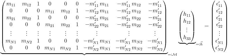 \underbrace{\begin{pmatrix} m_{11}&m_{12}&1&0&0&0&-m^\prime_{11}\,m_{11}&-m^\prime_{11}\,m_{12}&-m^\prime_{11}\\ 0&0&0&m_{11}&m_{12}&1&-m^\prime_{12}\,m_{11}&-m^\prime_{12}\,m_{12}&-m^\prime_{12}\\ m_{21}&m_{22}&1&0&0&0&-m^\prime_{21}\,m_{21}&-m^\prime_{21}\,m_{22}&-m^\prime_{21}\\ 0&0&0&m_{21}&m_{22}&1&-m^\prime_{22}\,m_{21}&-m^\prime_{22}\,m_{22}&-m^\prime_{22}\\ \vdots&\vdots&\vdots&\vdots&\vdots&\vdots&\vdots&\vdots&\vdots\\ m_{N1}&m_{N2}&1&0&0&0&-m^\prime_{N1}\,m_{N1}&-m^\prime_{N1}\,m_{N2}&-m^\prime_{N1}\\ 0&0&0&m_{N1}&m_{N2}&1&-m^\prime_{N2}\,m_{N1}&-m^\prime_{N2}\,m_{N2}&-m^\prime_{N2} \end{pmatrix}}_{=:\mathcal{M}}\, \underbrace{\begin{pmatrix}h_{11}\\h_{12}\\\vdots\\h_{33}\end{pmatrix}}_{=:\vec{h}}= \begin{pmatrix}\epsilon^\prime_{11}\\\epsilon^\prime_{12}\\\epsilon^\prime_{21}\\\epsilon^\prime_{22}\\ \vdots\\\epsilon^\prime_{N1}\\\epsilon^\prime_{N2}\end{pmatrix}